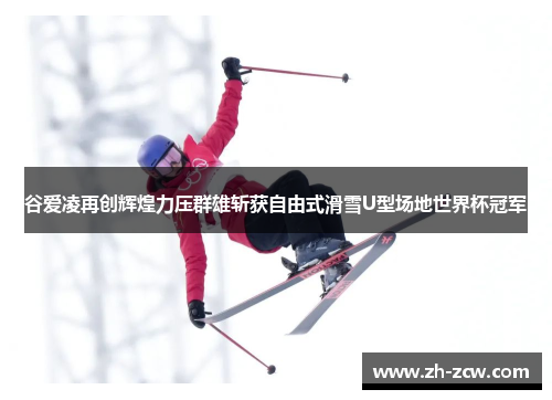 谷爱凌再创辉煌力压群雄斩获自由式滑雪U型场地世界杯冠军