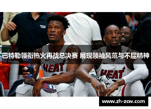 巴特勒领衔热火再战总决赛 展现领袖风范与不屈精神
