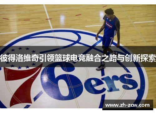 彼得洛维奇引领篮球电竞融合之路与创新探索