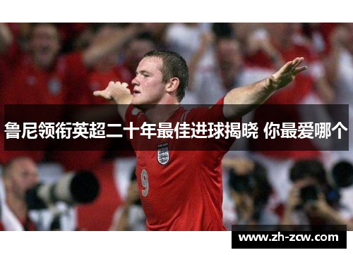 鲁尼领衔英超二十年最佳进球揭晓 你最爱哪个