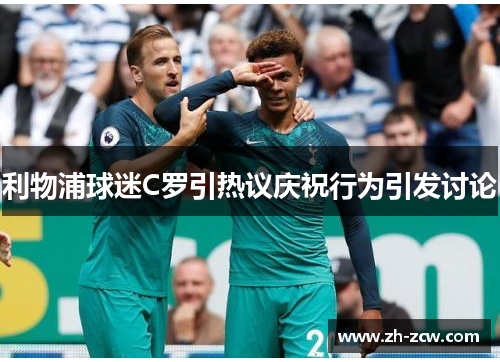 利物浦球迷C罗引热议庆祝行为引发讨论